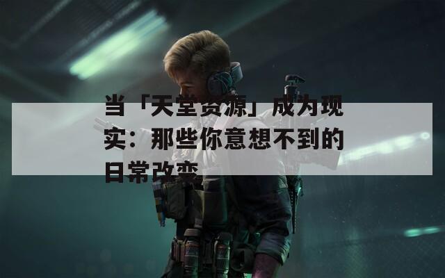 当「天堂资源」成为现实：那些你意想不到的日常改变
