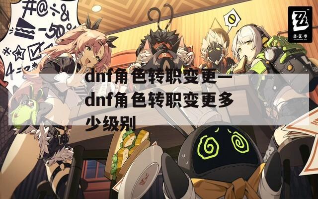 dnf角色转职变更—dnf角色转职变更多少级别