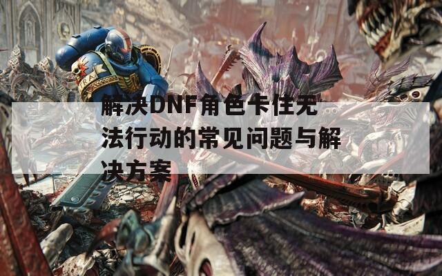 解决DNF角色卡住无法行动的常见问题与解决方案