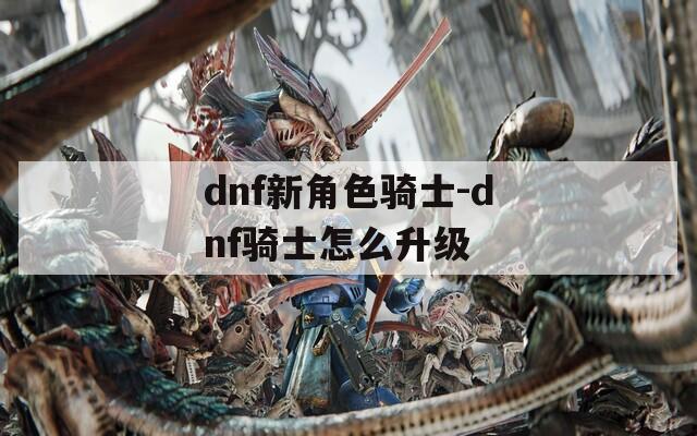 dnf新角色骑士-dnf骑士怎么升级
